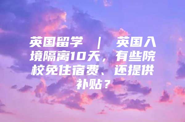 英国留学 ｜ 英国入境隔离10天，有些院校免住宿费、还提供补贴？