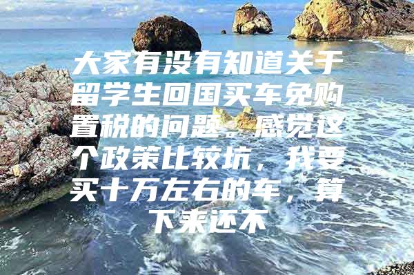 大家有没有知道关于留学生回国买车免购置税的问题。感觉这个政策比较坑，我要买十万左右的车，算下来还不