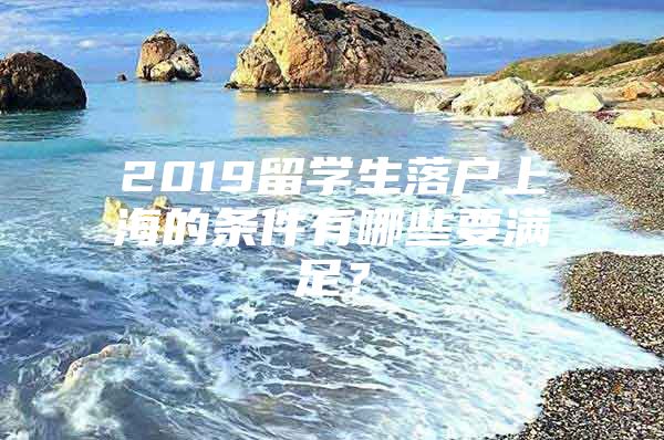 2019留学生落户上海的条件有哪些要满足？