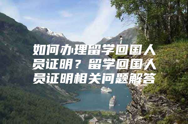 如何办理留学回国人员证明？留学回国人员证明相关问题解答