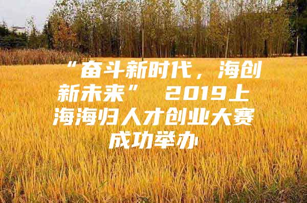 “奋斗新时代，海创新未来” 2019上海海归人才创业大赛成功举办