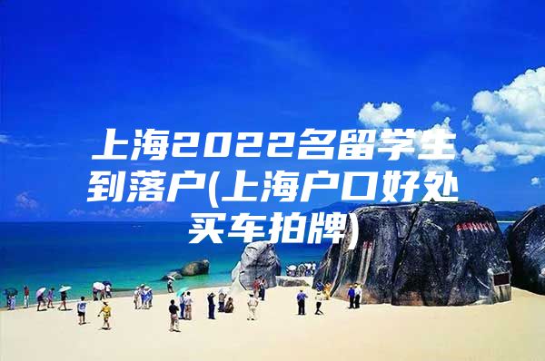 上海2022名留学生到落户(上海户口好处买车拍牌)