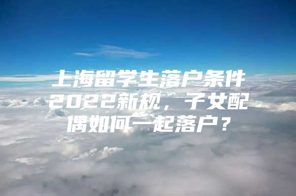 上海留学生落户条件2022新规，子女配偶如何一起落户？