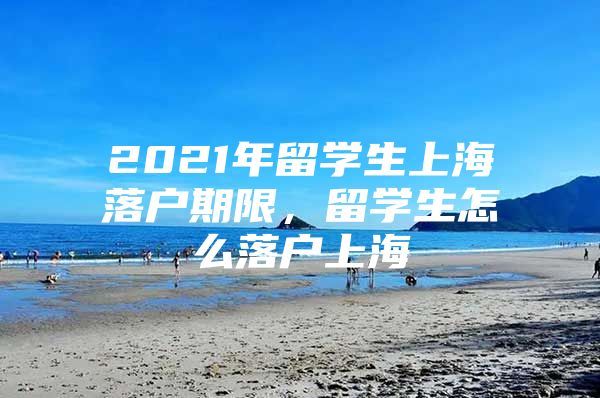 2021年留学生上海落户期限，留学生怎么落户上海