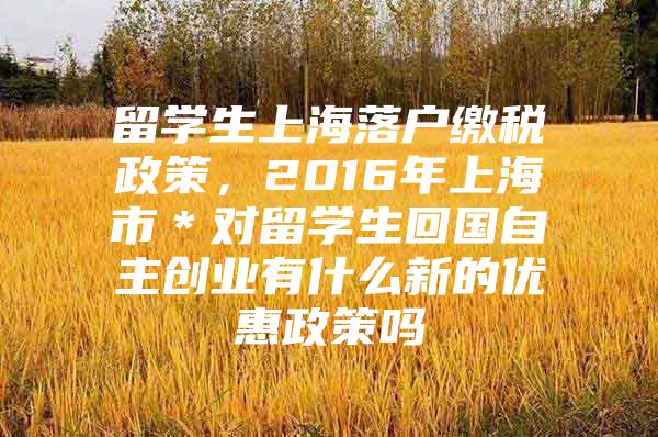 留学生上海落户缴税政策，2016年上海市＊对留学生回国自主创业有什么新的优惠政策吗