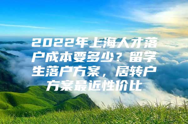 2022年上海人才落户成本要多少？留学生落户方案，居转户方案最近性价比