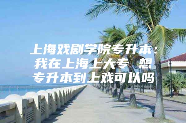 上海戏剧学院专升本：我在上海上大专 想专升本到上戏可以吗