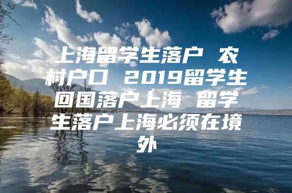 上海留学生落户 农村户口 2019留学生回国落户上海 留学生落户上海必须在境外