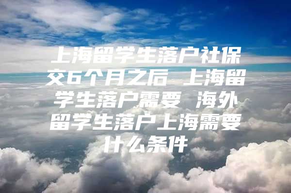 上海留学生落户社保交6个月之后 上海留学生落户需要 海外留学生落户上海需要什么条件