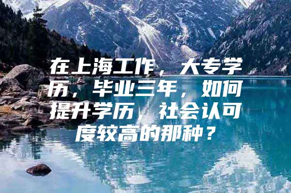 在上海工作，大专学历，毕业三年，如何提升学历，社会认可度较高的那种？