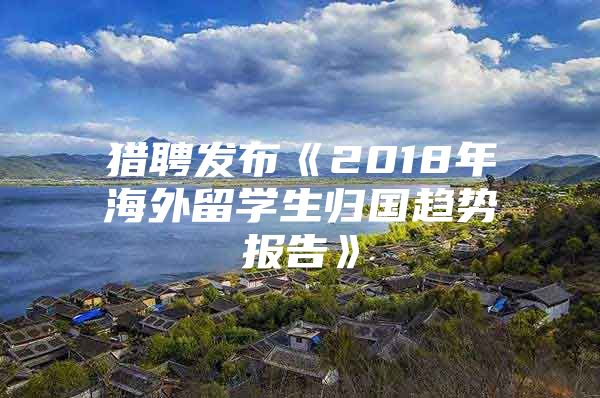 猎聘发布《2018年海外留学生归国趋势报告》