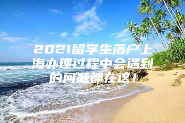 2021留学生落户上海办理过程中会遇到的问题都在这！