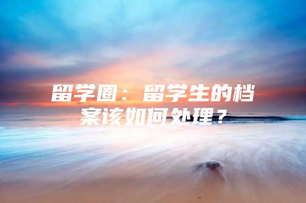 留学圈：留学生的档案该如何处理？