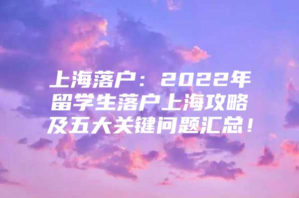 上海落户：2022年留学生落户上海攻略及五大关键问题汇总！