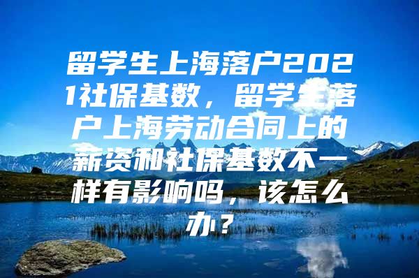 留学生上海落户2021社保基数，留学生落户上海劳动合同上的薪资和社保基数不一样有影响吗，该怎么办？