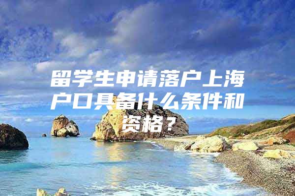 留学生申请落户上海户口具备什么条件和资格？