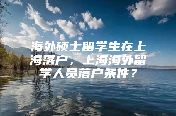 海外硕士留学生在上海落户，上海海外留学人员落户条件？