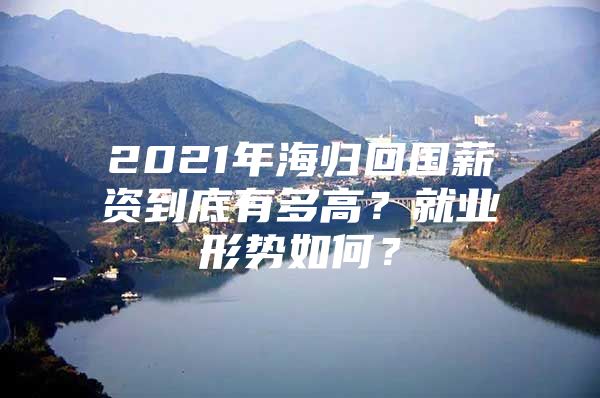 2021年海归回国薪资到底有多高？就业形势如何？