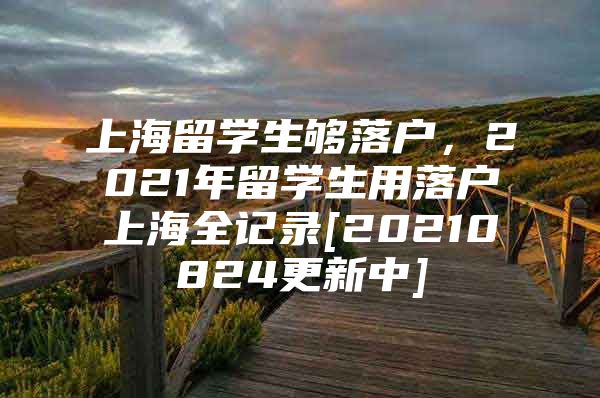 上海留学生够落户，2021年留学生用落户上海全记录[20210824更新中]