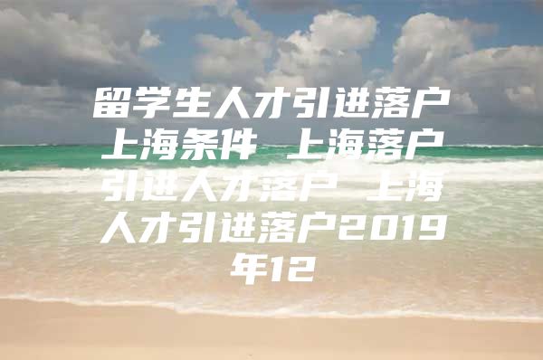 留学生人才引进落户上海条件 上海落户引进人才落户 上海人才引进落户2019年12