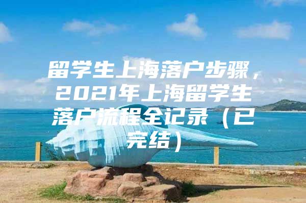 留学生上海落户步骤，2021年上海留学生落户流程全记录（已完结）