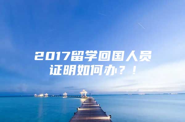 2017留学回国人员证明如何办？!