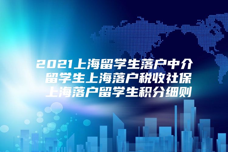 2021上海留学生落户中介 留学生上海落户税收社保 上海落户留学生积分细则