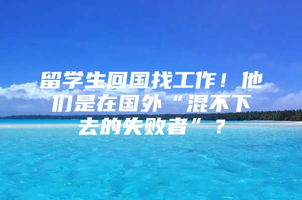 留学生回国找工作！他们是在国外“混不下去的失败者”？