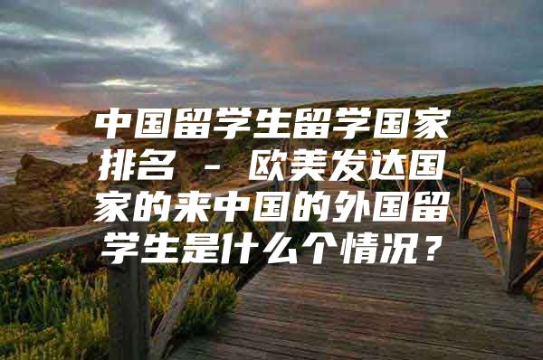 中国留学生留学国家排名 - 欧美发达国家的来中国的外国留学生是什么个情况？