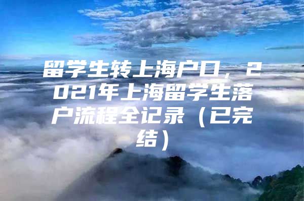 留学生转上海户口，2021年上海留学生落户流程全记录（已完结）