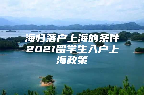 海归落户上海的条件2021留学生入户上海政策