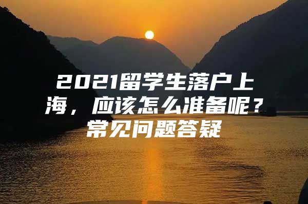 2021留学生落户上海，应该怎么准备呢？常见问题答疑