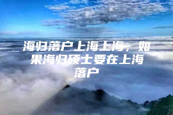 海归落户上海上海，如果海归硕士要在上海落户