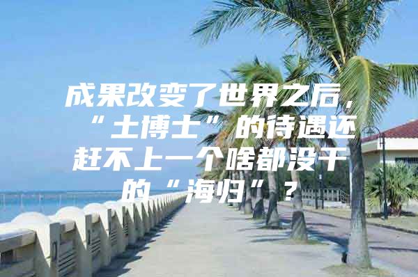 成果改变了世界之后，“土博士”的待遇还赶不上一个啥都没干的“海归”？