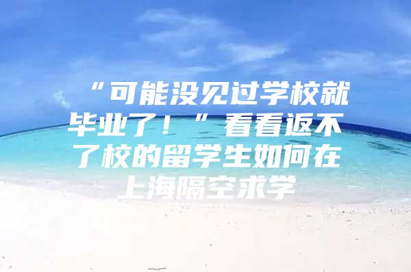 “可能没见过学校就毕业了！”看看返不了校的留学生如何在上海隔空求学