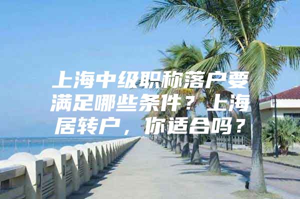 上海中级职称落户要满足哪些条件？上海居转户，你适合吗？