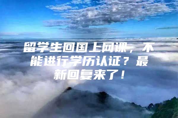 留学生回国上网课，不能进行学历认证？最新回复来了！