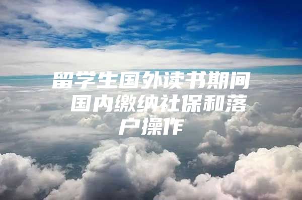 留学生国外读书期间 国内缴纳社保和落户操作