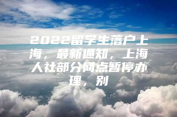 2022留学生落户上海，最新通知，上海人社部分网点暂停办理，别