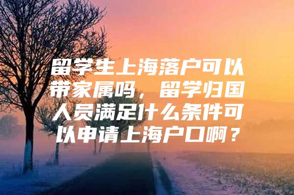 留学生上海落户可以带家属吗，留学归国人员满足什么条件可以申请上海户口啊？