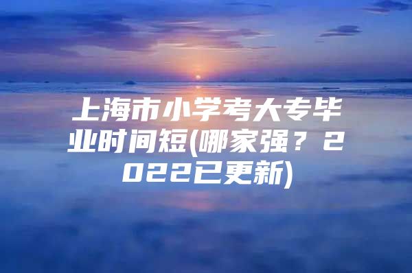 上海市小学考大专毕业时间短(哪家强？2022已更新)