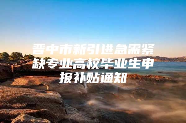 晋中市新引进急需紧缺专业高校毕业生申报补贴通知