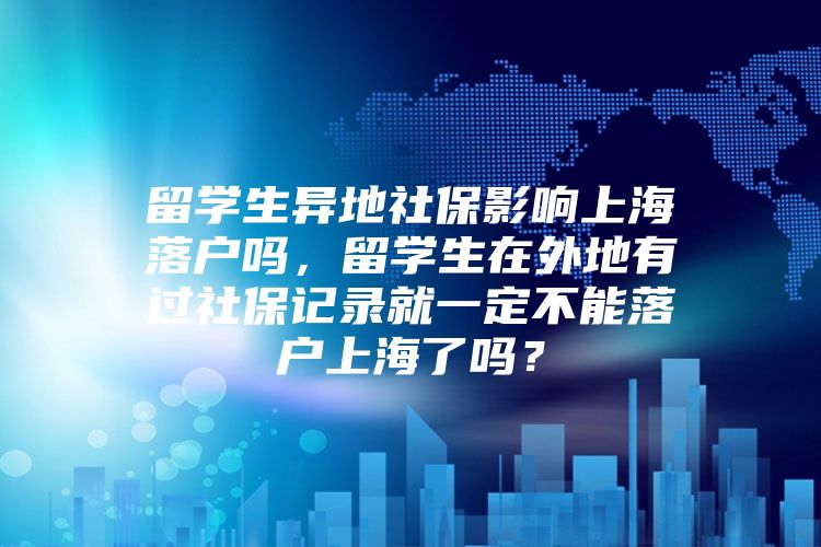 留学生异地社保影响上海落户吗，留学生在外地有过社保记录就一定不能落户上海了吗？