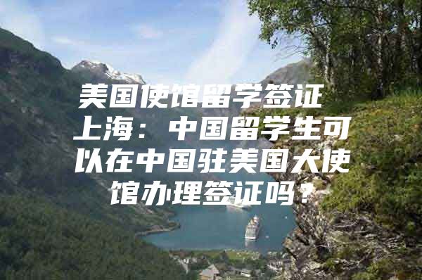 美国使馆留学签证 上海：中国留学生可以在中国驻美国大使馆办理签证吗？