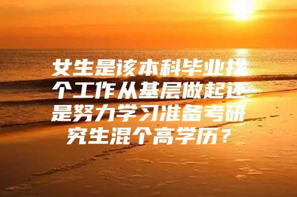 女生是该本科毕业找个工作从基层做起还是努力学习准备考研究生混个高学历？