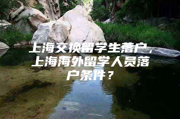 上海交换留学生落户，上海海外留学人员落户条件？