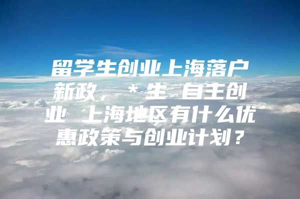 留学生创业上海落户新政，＊生 自主创业 上海地区有什么优惠政策与创业计划？