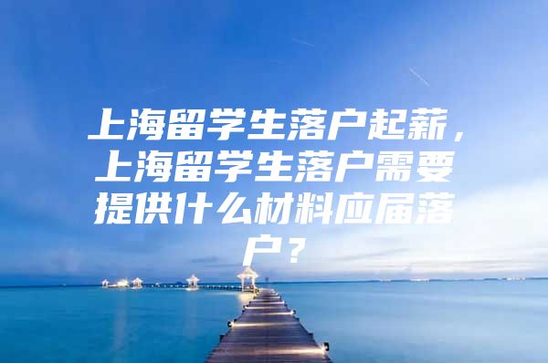 上海留学生落户起薪，上海留学生落户需要提供什么材料应届落户？