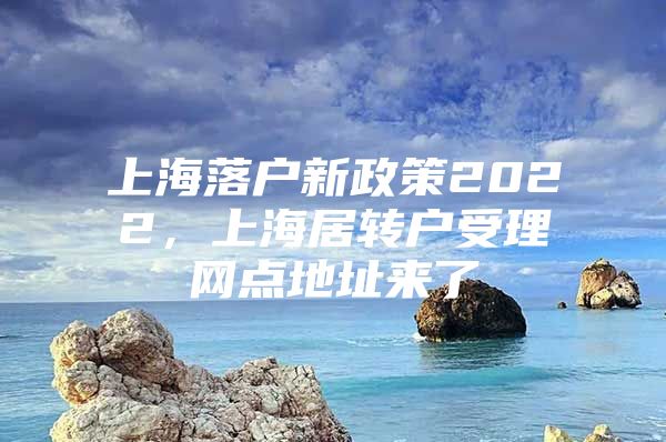 上海落户新政策2022，上海居转户受理网点地址来了