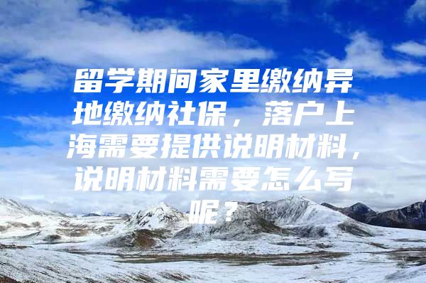 留学期间家里缴纳异地缴纳社保，落户上海需要提供说明材料，说明材料需要怎么写呢？